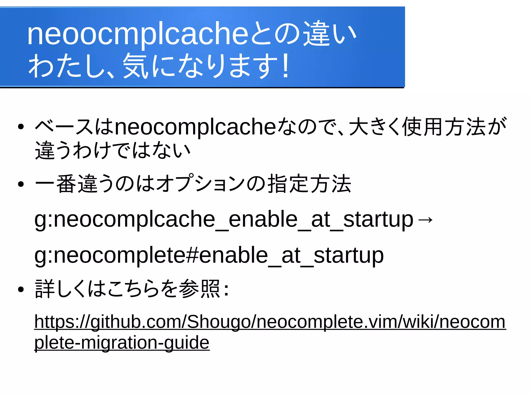 neoocmplcacheとの違い
わたし、気になります！
●

●

ベースはneocomplcacheなので、大きく使用方法が
違うわけではない
一番違うのはオプションの指定方法

g:neocomplcache_enable_at_startup→
g:neocomplete#enable_at_startup
●

詳しくはこちらを参照：
https://github.com/Shougo/neocomplete.vim/wiki/neocom
plete-migration-guide

 