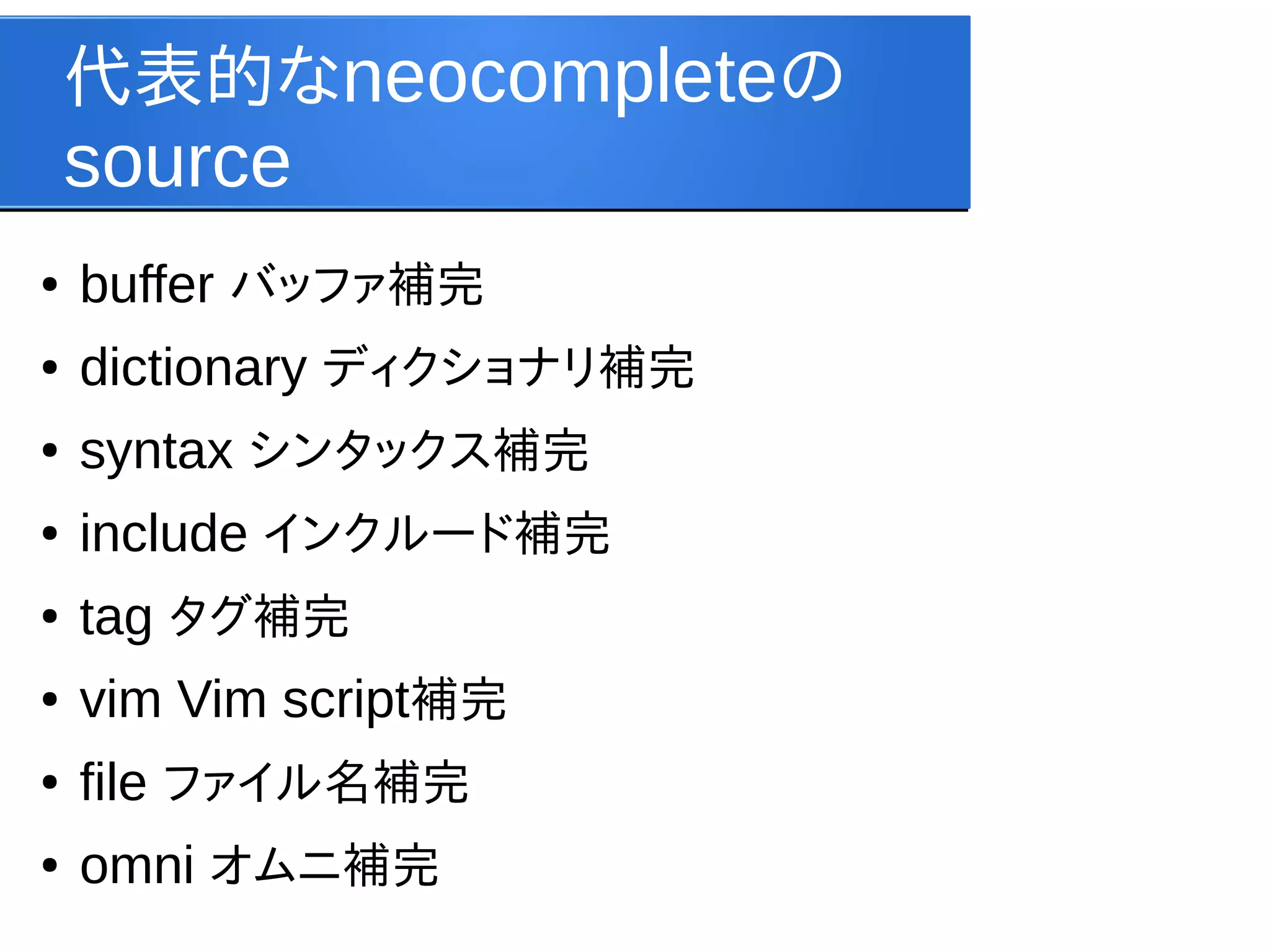 代表的なneocompleteの

source
●

buffer バッファ補完

●

dictionary ディクショナリ補完

●

syntax シンタックス補完

●

include インクルード補完

●

tag タグ補完

●

vim Vim script補完

●

file ファイル名補完

●

omni オムニ補完

 