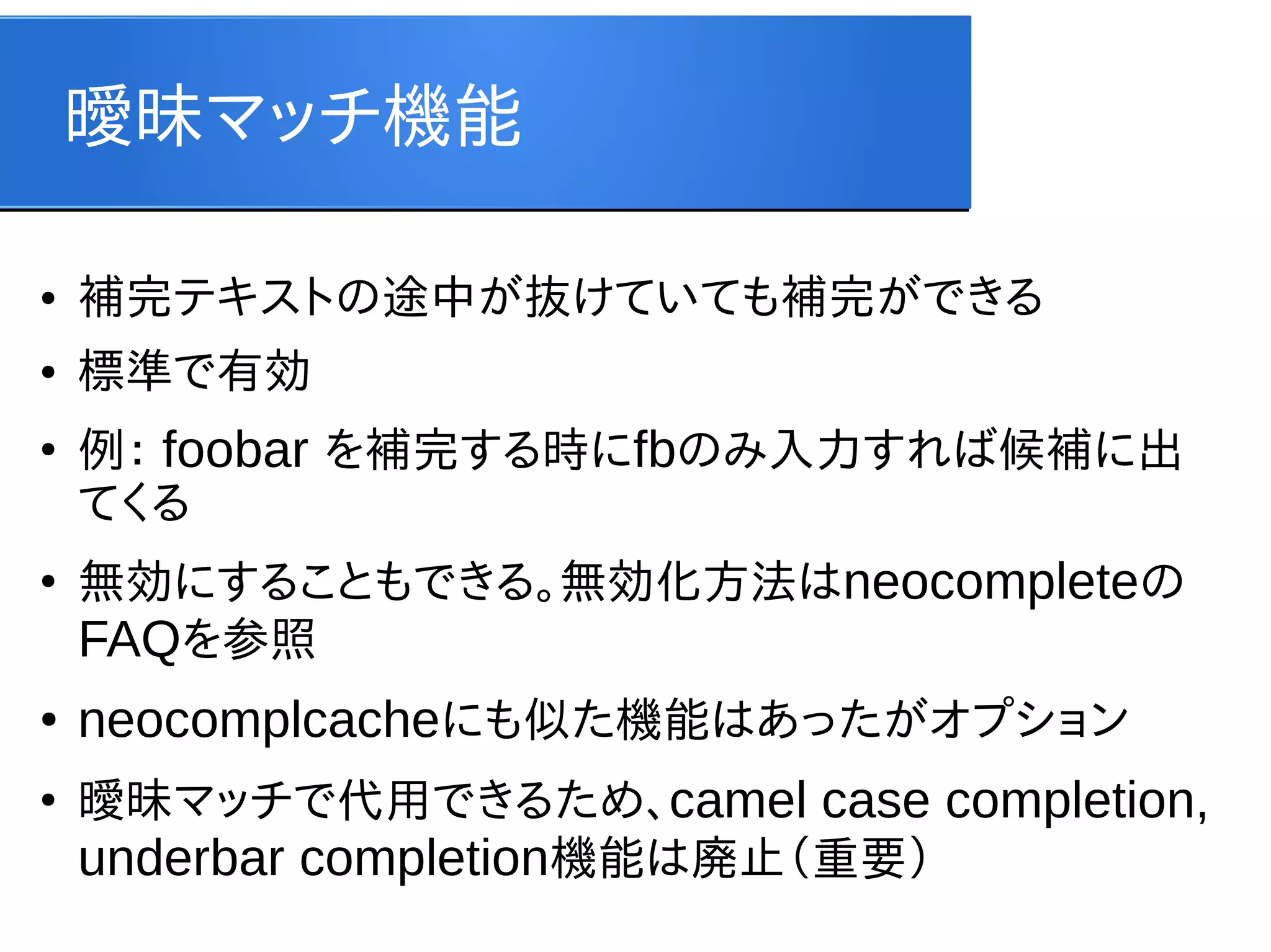 曖昧マッチ機能
●

補完テキストの途中が抜けていても補完ができる

●

標準で有効

●

●

●

●

例： foobar を補完する時にfbのみ入力すれば候補に出
てくる
無効にすることもできる。無効化方法はneocompleteの
FAQを参照

neocomplcacheにも似た機能はあったがオプション
曖昧マッチで代用できるため、camel case completion,
underbar completion機能は廃止（重要）

 