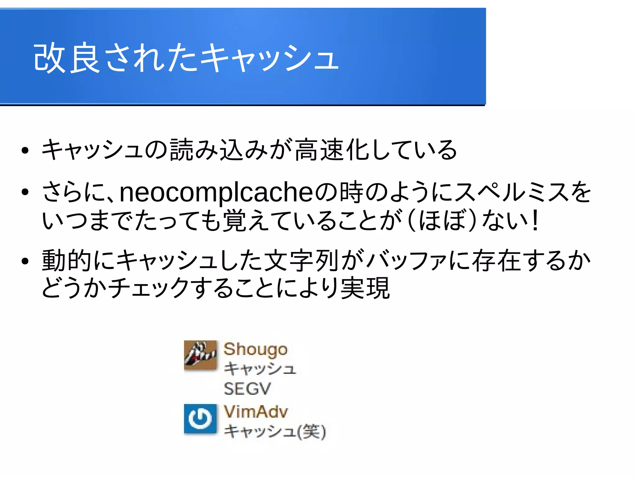 改良されたキャッシュ
●

●

●

キャッシュの読み込みが高速化している
さらに、neocomplcacheの時のようにスペルミスを
いつまでたっても覚えていることが（ほぼ）ない！
動的にキャッシュした文字列がバッファに存在するか
どうかチェックすることにより実現

 