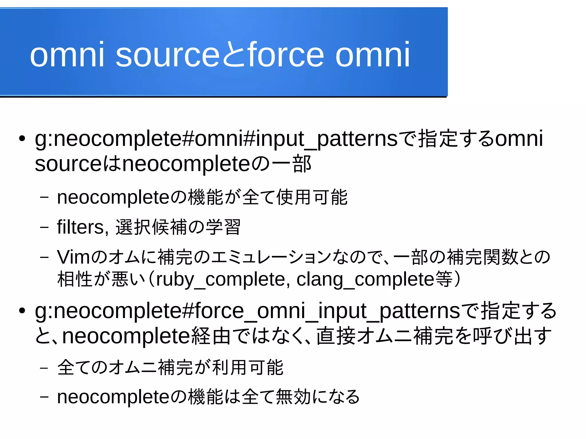 omni sourceとforce omni
●

g:neocomplete#omni#input_patternsで指定するomni
sourceはneocompleteの一部
–
–

filters, 選択候補の学習

–

●

neocompleteの機能が全て使用可能
Vimのオムに補完のエミュレーションなので、一部の補完関数との
相性が悪い（ruby_complete, clang_complete等）

g:neocomplete#force_omni_input_patternsで指定する
と、neocomplete経由ではなく、直接オムニ補完を呼び出す
–

全てのオムニ補完が利用可能

–

neocompleteの機能は全て無効になる

 