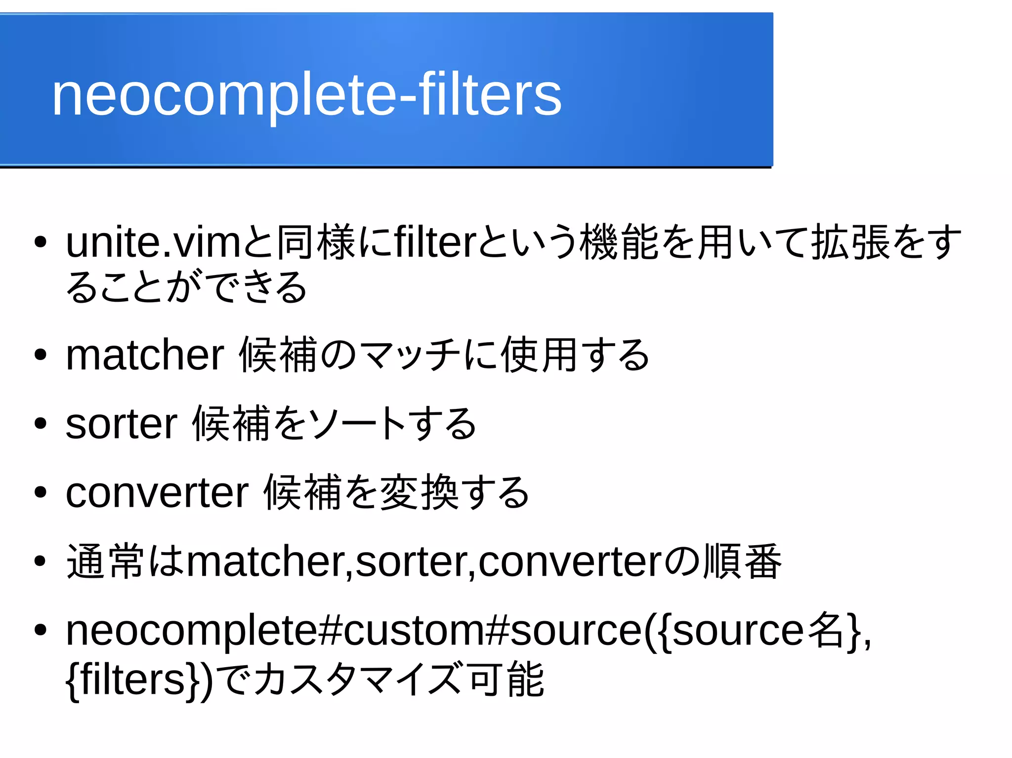 neocomplete-filters
●

unite.vimと同様にfilterという機能を用いて拡張をす
ることができる

●

matcher 候補のマッチに使用する

●

sorter 候補をソートする

●

converter 候補を変換する

●

通常はmatcher,sorter,converterの順番

●

neocomplete#custom#source({source名},
{filters})でカスタマイズ可能

 