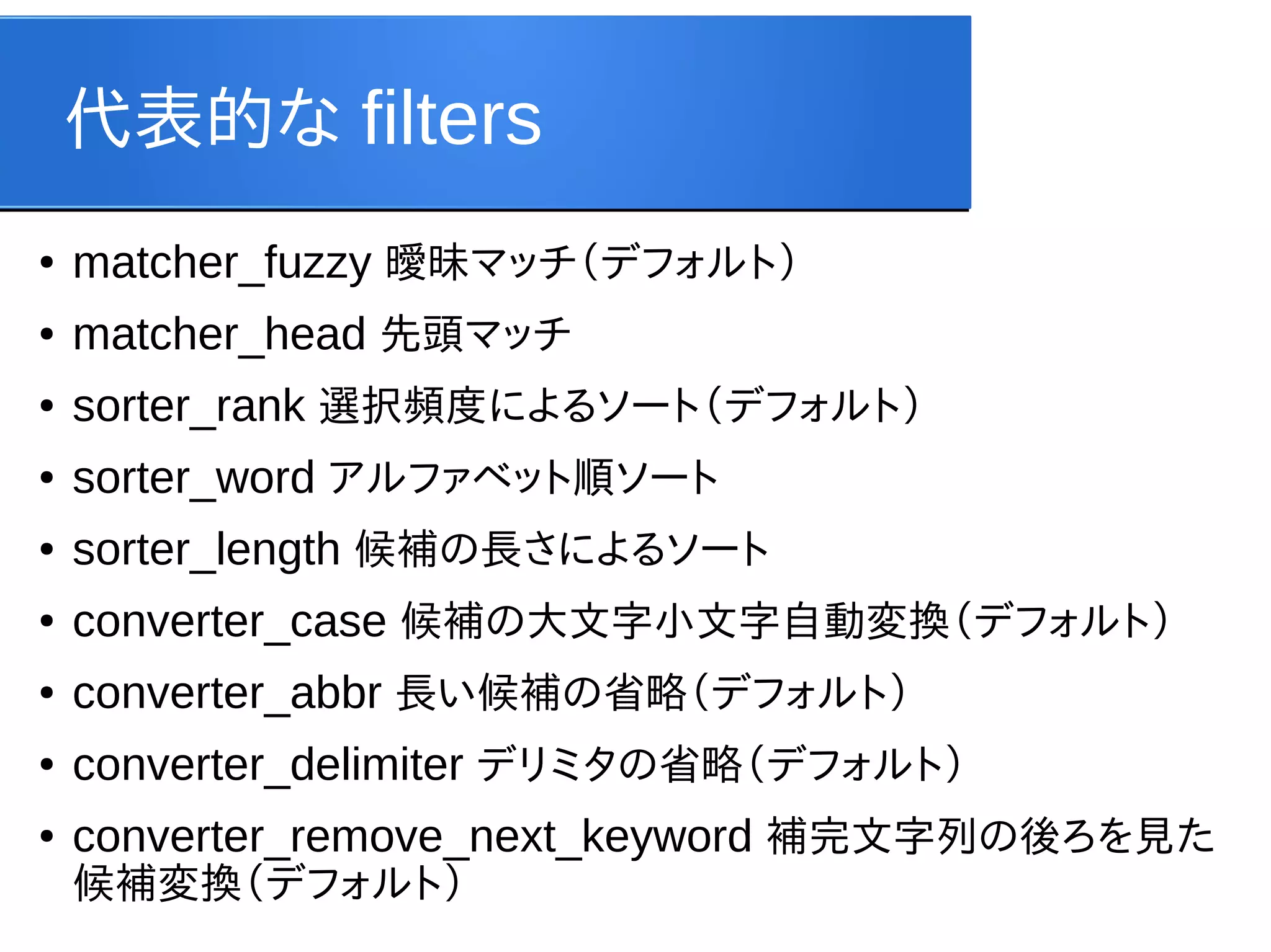 代表的な filters
●

matcher_fuzzy 曖昧マッチ（デフォルト）

●

matcher_head 先頭マッチ

●

sorter_rank 選択頻度によるソート（デフォルト）

●

sorter_word アルファベット順ソート

●

sorter_length 候補の長さによるソート

●

converter_case 候補の大文字小文字自動変換（デフォルト）

●

converter_abbr 長い候補の省略（デフォルト）

●

converter_delimiter デリミタの省略（デフォルト）

●

converter_remove_next_keyword 補完文字列の後ろを見た
候補変換（デフォルト）

 