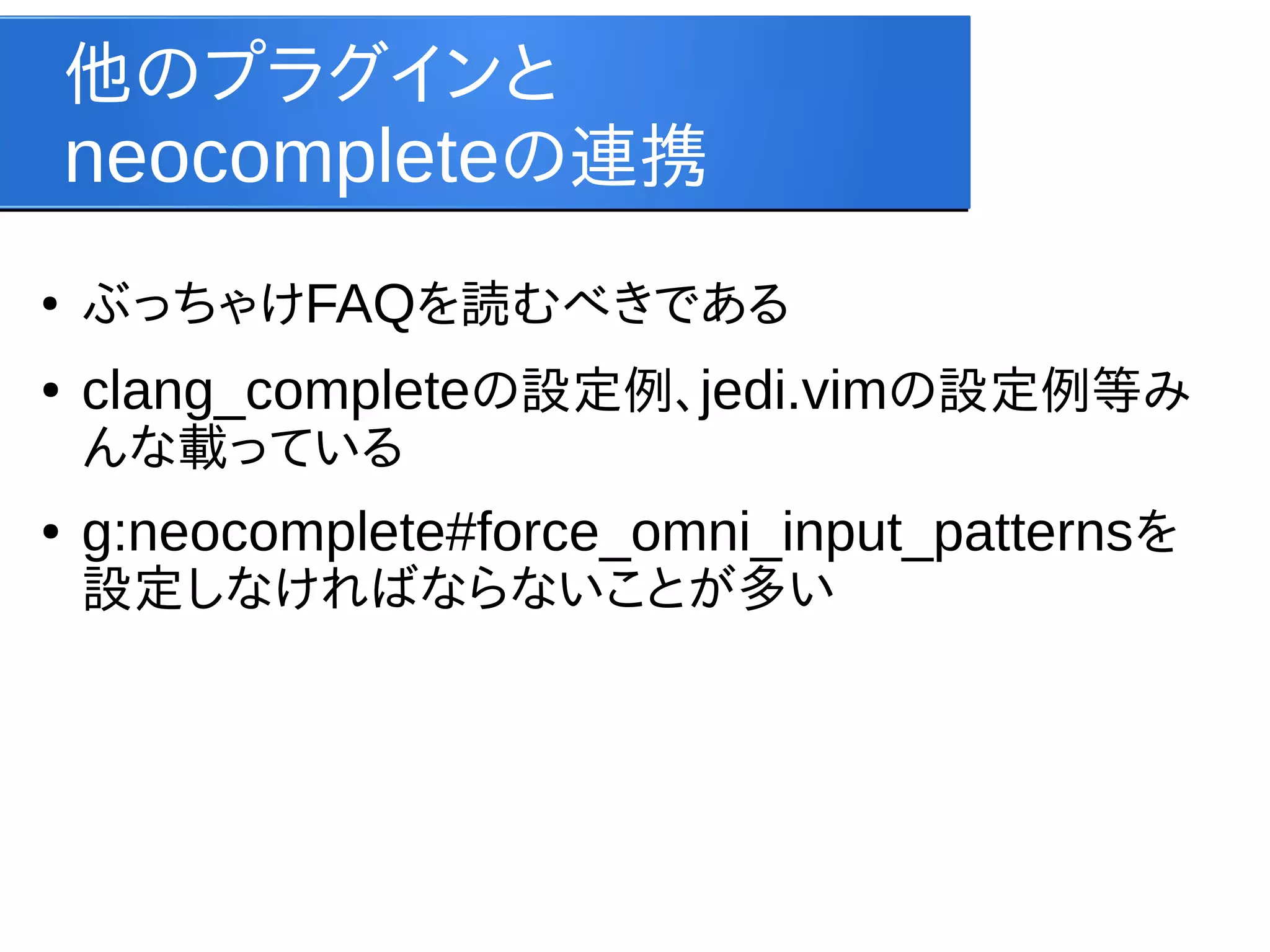 他のプラグインと
neocompleteの連携
●

ぶっちゃけFAQを読むべきである

●

clang_completeの設定例、jedi.vimの設定例等み
んな載っている

●

g:neocomplete#force_omni_input_patternsを
設定しなければならないことが多い

 