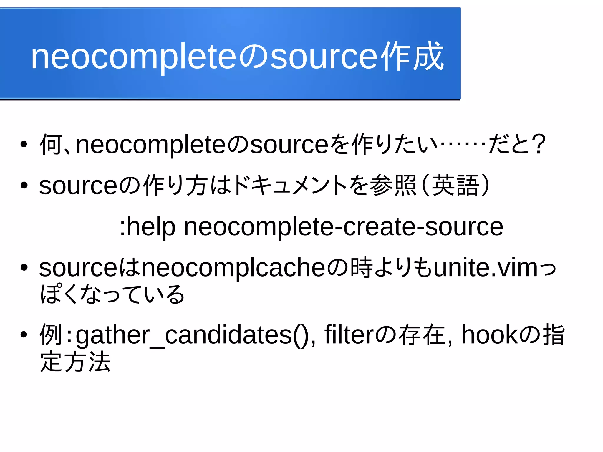 neocompleteのsource作成
●

何、neocompleteのsourceを作りたい……だと？

●

sourceの作り方はドキュメントを参照（英語）
:help neocomplete-create-source

●

sourceはneocomplcacheの時よりもunite.vimっ
ぽくなっている

●

例：gather_candidates(), filterの存在, hookの指
定方法

 