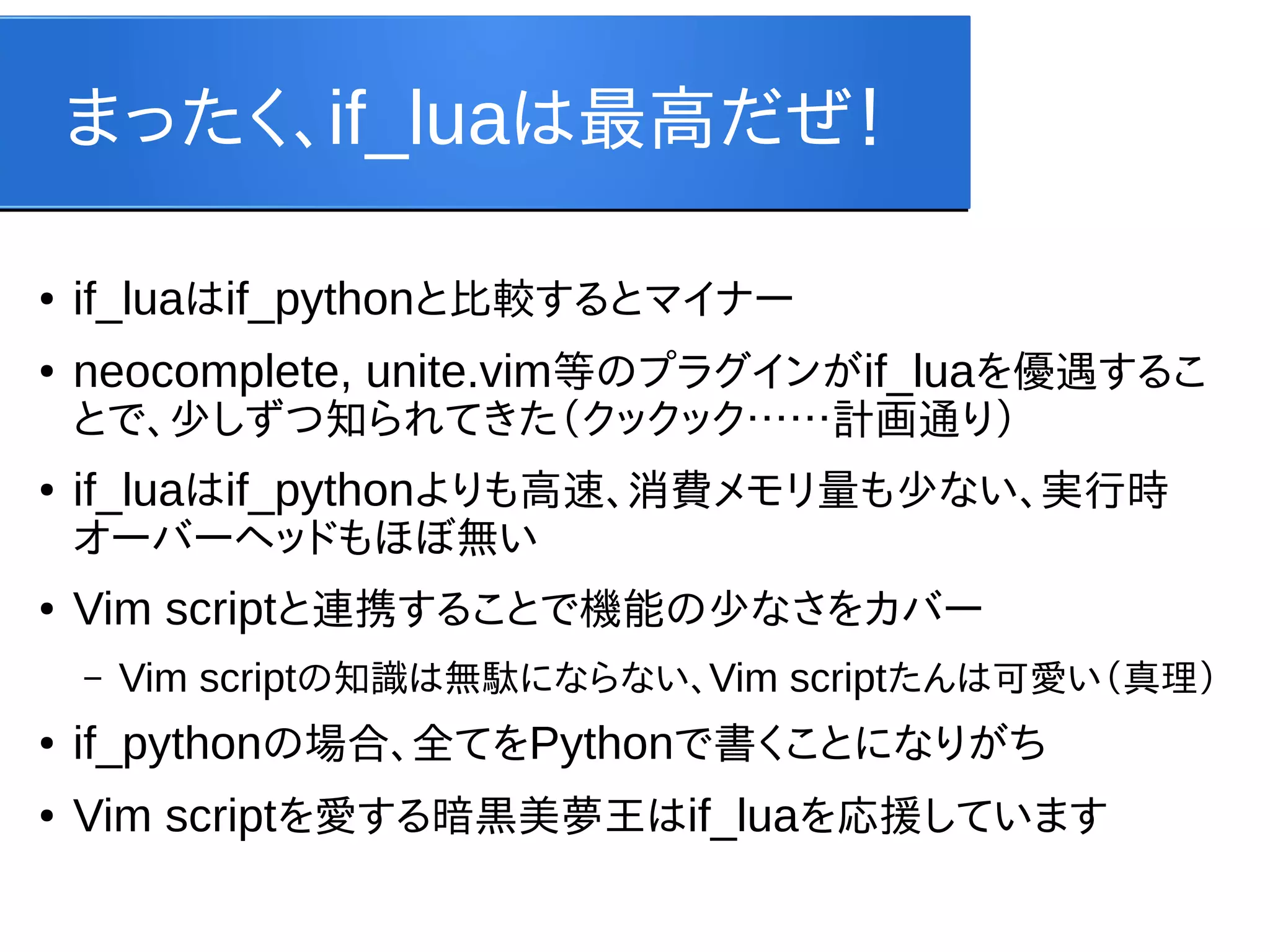 まったく、if_luaは最高だぜ！
●

if_luaはif_pythonと比較するとマイナー

●

neocomplete, unite.vim等のプラグインがif_luaを優遇するこ
とで、少しずつ知られてきた（クックック……計画通り）

●

if_luaはif_pythonよりも高速、消費メモリ量も少ない、実行時
オーバーヘッドもほぼ無い

●

Vim scriptと連携することで機能の少なさをカバー
–

Vim scriptの知識は無駄にならない、Vim scriptたんは可愛い（真理）

●

if_pythonの場合、全てをPythonで書くことになりがち

●

Vim scriptを愛する暗黒美夢王はif_luaを応援しています

 