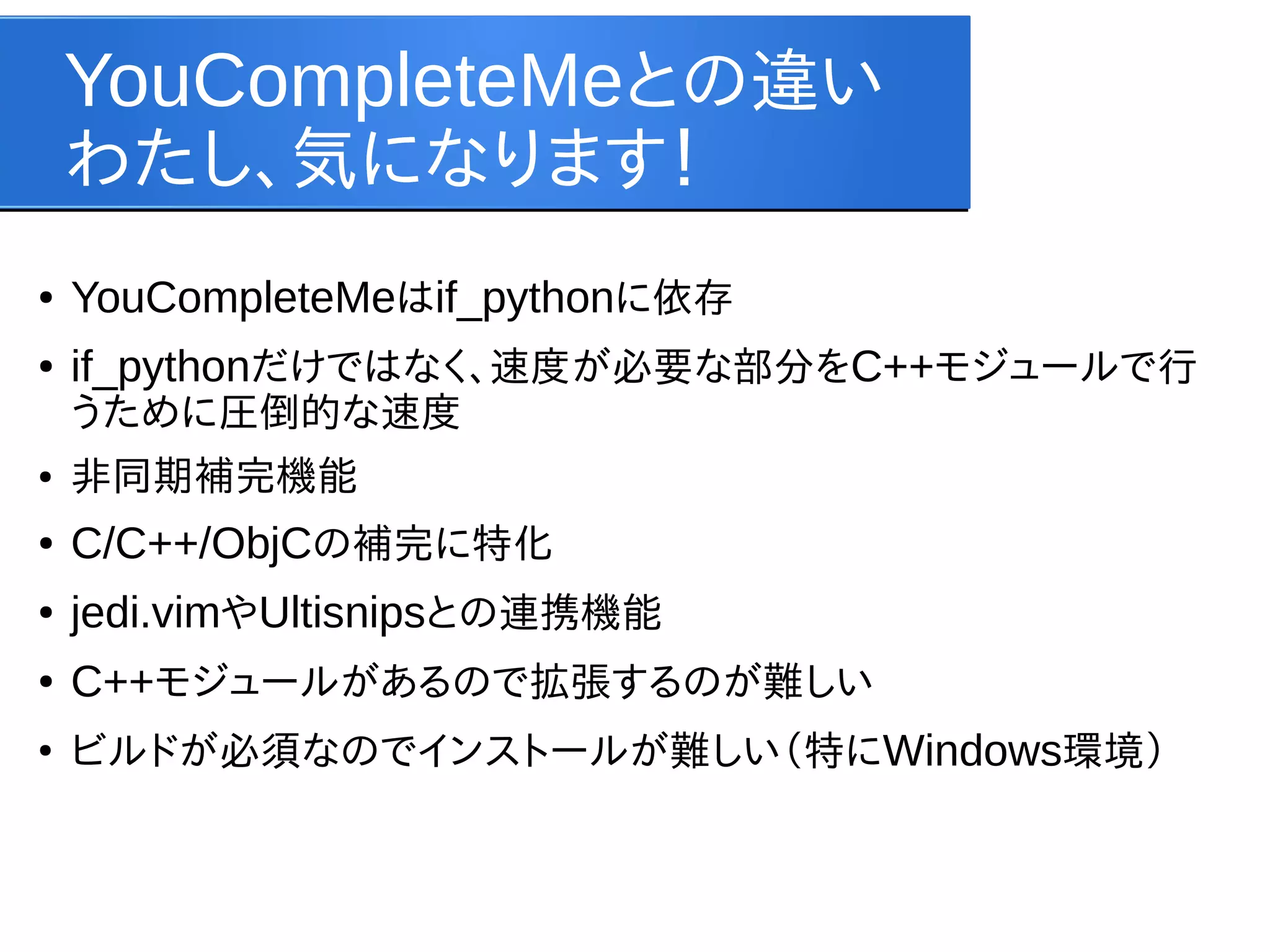 YouCompleteMeとの違い
わたし、気になります！
●

YouCompleteMeはif_pythonに依存

●

if_pythonだけではなく、速度が必要な部分をC++モジュールで行
うために圧倒的な速度

●

非同期補完機能

●

C/C++/ObjCの補完に特化

●

jedi.vimやUltisnipsとの連携機能

●

C++モジュールがあるので拡張するのが難しい

●

ビルドが必須なのでインストールが難しい（特にWindows環境）

 