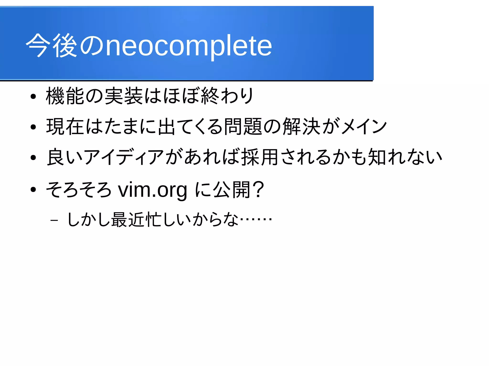 今後のneocomplete
●

機能の実装はほぼ終わり

●

現在はたまに出てくる問題の解決がメイン

●

良いアイディアがあれば採用されるかも知れない

●

そろそろ vim.org に公開？
–

しかし最近忙しいからな……

 