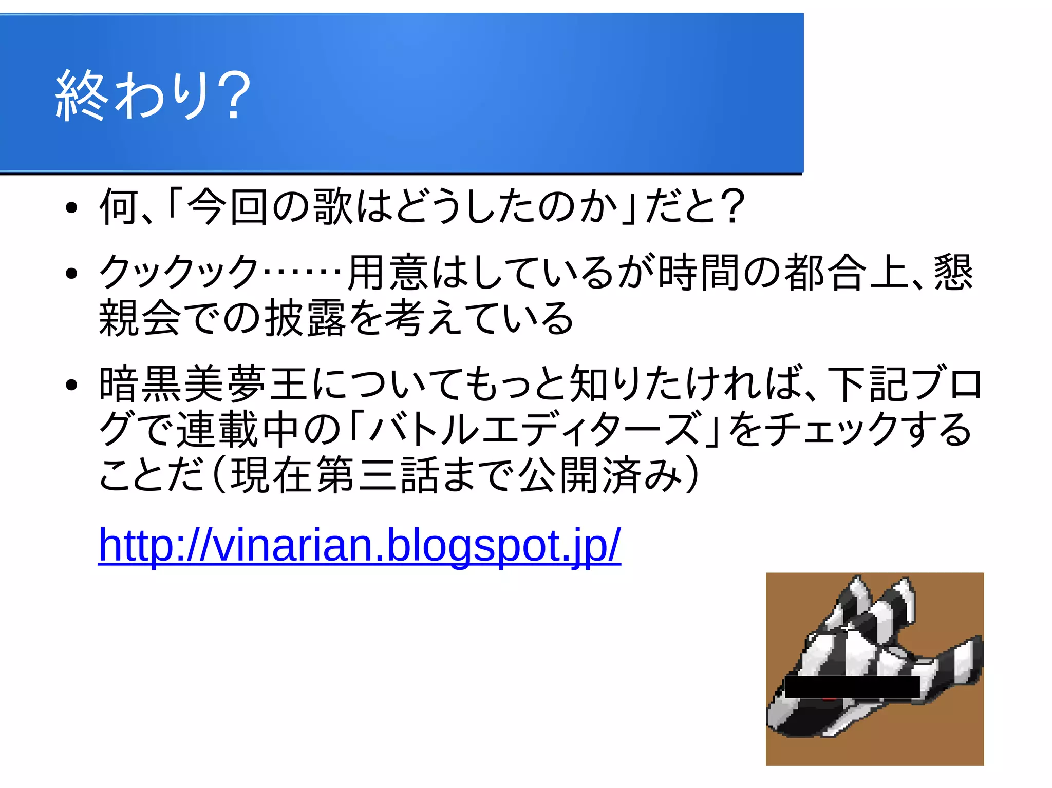 終わり？
●
●

●

何、「今回の歌はどうしたのか」だと？
クックック……用意はしているが時間の都合上、懇
親会での披露を考えている
暗黒美夢王についてもっと知りたければ、下記ブロ
グで連載中の「バトルエディターズ」をチェックする
ことだ（現在第三話まで公開済み）

http://vinarian.blogspot.jp/

 
