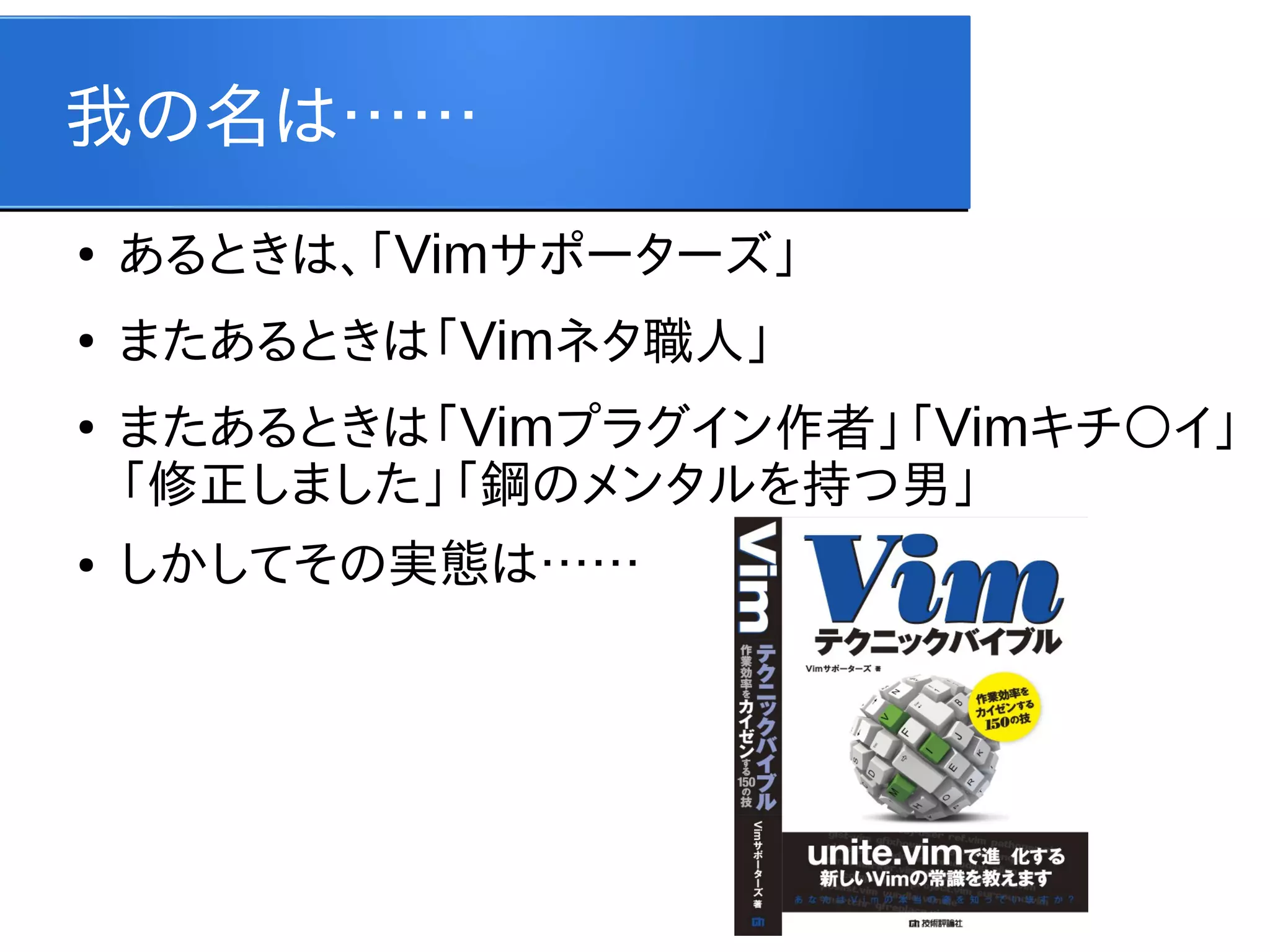我の名は……
●

あるときは、「Vimサポーターズ」

●

またあるときは「Vimネタ職人」

●

●

またあるときは「Vimプラグイン作者」「Vimキチ○イ」
「修正しました」「鋼のメンタルを持つ男」
しかしてその実態は……

 