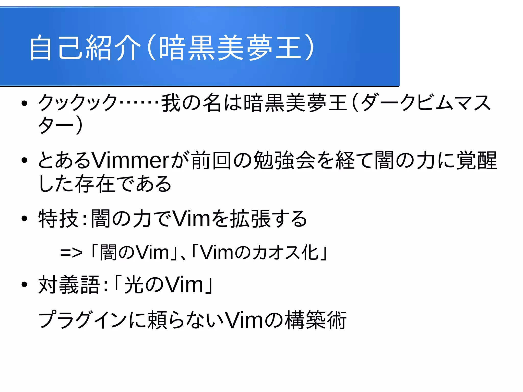 自己紹介（暗黒美夢王）
●

●

●

クックック……我の名は暗黒美夢王（ダークビムマス
ター）
とあるVimmerが前回の勉強会を経て闇の力に覚醒
した存在である
特技：闇の力でVimを拡張する
=> 「闇のVim」、「Vimのカオス化」

●

対義語：「光のVim」
プラグインに頼らないVimの構築術

 