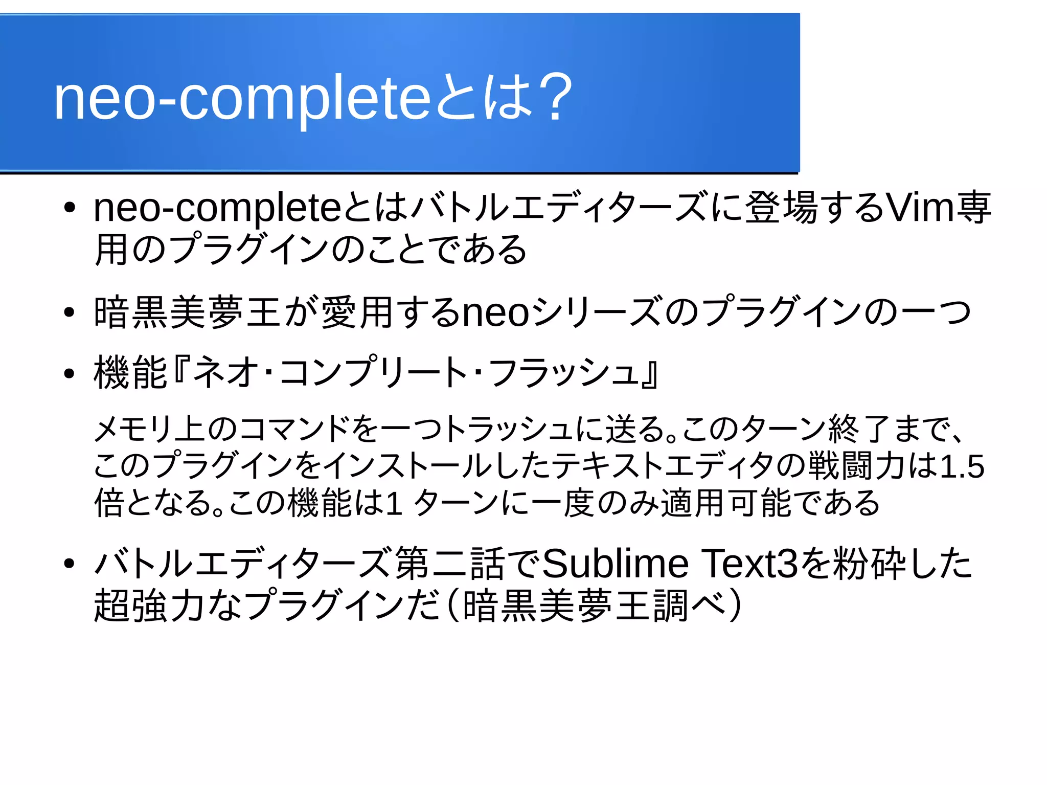 neo-completeとは？
●

neo-completeとはバトルエディターズに登場するVim専
用のプラグインのことである

●

暗黒美夢王が愛用するneoシリーズのプラグインの一つ

●

機能『ネオ・コンプリート・フラッシュ』
メモリ上のコマンドを一つトラッシュに送る。このターン終了まで、
このプラグインをインストールしたテキストエディタの戦闘力は1.5
倍となる。この機能は1 ターンに一度のみ適用可能である

●

バトルエディターズ第二話でSublime Text3を粉砕した
超強力なプラグインだ（暗黒美夢王調べ）

 