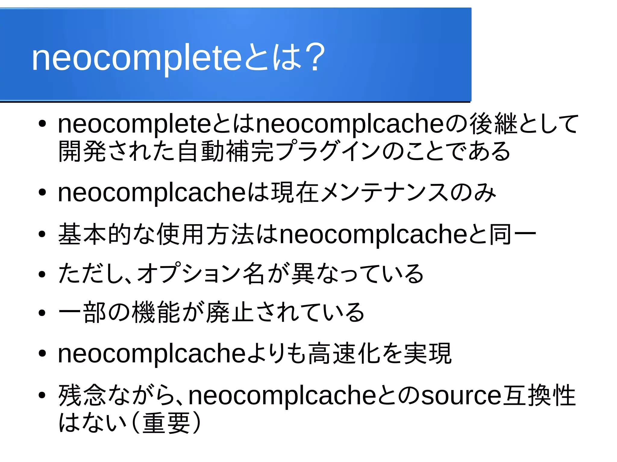 neocompleteとは？
●

neocompleteとはneocomplcacheの後継として
開発された自動補完プラグインのことである

●

neocomplcacheは現在メンテナンスのみ

●

基本的な使用方法はneocomplcacheと同一

●

ただし、オプション名が異なっている

●

一部の機能が廃止されている

●

neocomplcacheよりも高速化を実現

●

残念ながら、neocomplcacheとのsource互換性
はない（重要）

 