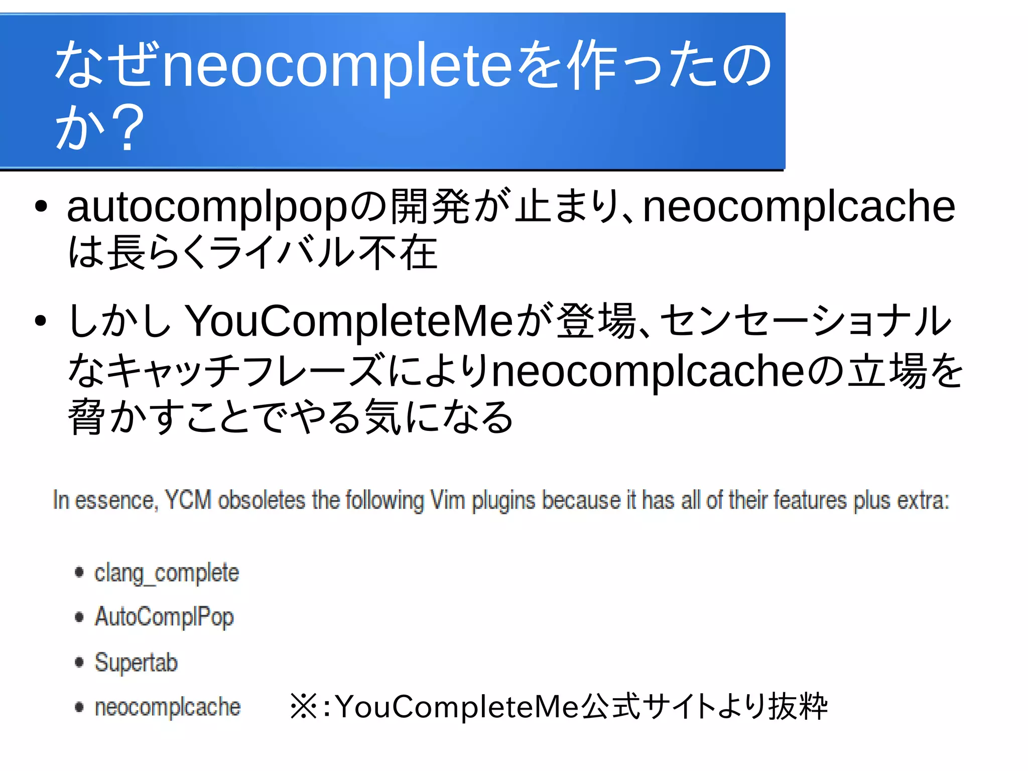 なぜneocompleteを作ったの
か？
●

autocomplpopの開発が止まり、neocomplcache
は長らくライバル不在

●

しかし YouCompleteMeが登場、センセーショナル
なキャッチフレーズによりneocomplcacheの立場を
脅かすことでやる気になる

※：YouCompleteMe公式サイトより抜粋

 