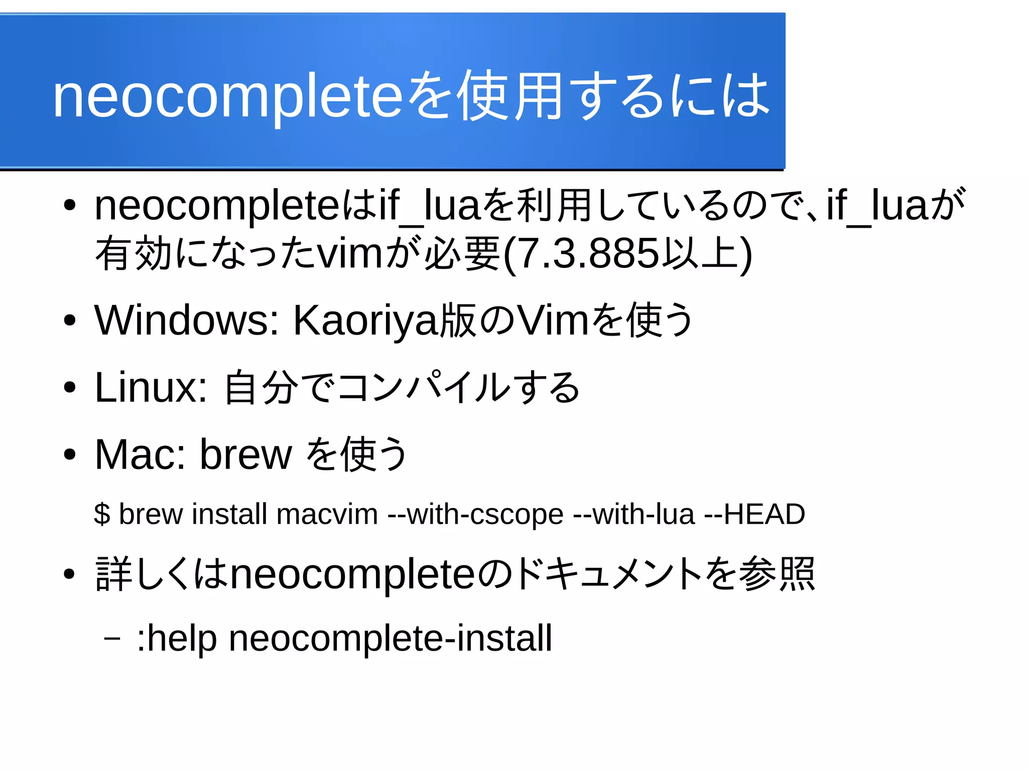neocompleteを使用するには
●

neocompleteはif_luaを利用しているので、if_luaが
有効になったvimが必要(7.3.885以上)

●

Windows: Kaoriya版のVimを使う

●

Linux: 自分でコンパイルする

●

Mac: brew を使う
$ brew install macvim --with-cscope --with-lua --HEAD

●

詳しくはneocompleteのドキュメントを参照
–

:help neocomplete-install

 