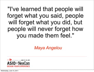 "I've learned that people will
        forget what you said, people
         will forget what you did, but
        people will never forget how
             you made them feel."
                           Maya Angelou




Wednesday, June 15, 2011
 