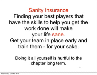 Sanity Insurance
            Finding your best players that
          have the skills to help you get the
                 work done will make
                     your life sane.
          Get your team in place early and
              train them - for your sake.

                   Doing it all yourself is hurtful to the
                            chapter long term.
                                                        25


Wednesday, June 15, 2011
 
