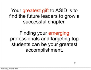 Your greatest gift to ASID is to
           find the future leaders to grow a
                  successful chapter.

                 Finding your emerging
             professionals and targeting top
             students can be your greatest
                    accomplishment.

                                         27


Wednesday, June 15, 2011
 