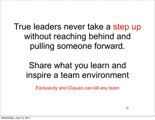 True leaders never take a step up
             without reaching behind and
              pulling someone forward.

                     Share what you learn and
                    inspire a team environment
                           Exclusivity and Cliques can kill any team



                                                                       28


Wednesday, June 15, 2011
 
