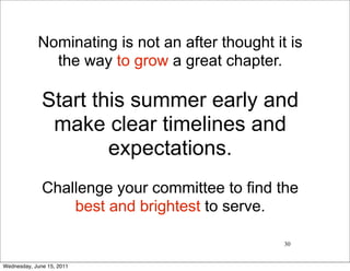 Nominating is not an after thought it is
              the way to grow a great chapter.

              Start this summer early and
               make clear timelines and
                      expectations.
              Challenge your committee to find the
                  best and brightest to serve.

                                                 30


Wednesday, June 15, 2011
 
