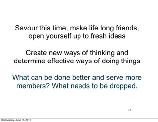 Savour this time, make life long friends,
              open yourself up to fresh ideas

             Create new ways of thinking and
          determine effective ways of doing things

         What can be done better and serve more
          members? What needs to be dropped.


                                                31


Wednesday, June 15, 2011
 