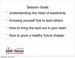 Session Goals
         * Understanding the heart of leadership

         * Knowing yourself first to lead others

         * How to bring the best out in your team

         * How to grow a healthy future chapter




Wednesday, June 15, 2011
 