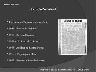 Amilcar de CastroOcupação Profissional:* Escritório do Departamento de Café;* 1953 - Revista Manchete;* 1956 - Revista Cigarra;* 1957 - 1959 Jornal do Brasil;* 1963 - Amilcar no Sambódromo;* 1968 – Viajem para EUA;* 1972 - Retorno a Belo Horizonte;Instituto Federal de Pernambuco – 24/05/2011