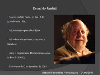 Reynaldo JardimNasceu em São Paulo, no dia 13 de dezembro de 1926;Foi jornalista e poeta brasileiro;Foi redator das revistas, o cruzeiro e manchete;Criou o  Suplemento Dominical do Jornal do Brasil (SDJB); Morreu no dia 2 de fevereiro de 2008.Instituto Federal de Pernambuco – 24/05/2011