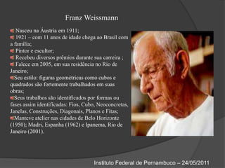 Franz Weissmann Nasceu na Áustria em 1911; 1921 – com 11 anos de idade chega ao Brasil com a família; Pintor e escultor; Recebeu diversos prêmios durante sua carreira ; Falece em 2005, em sua residência no Rio de Janeiro;Seu estilo: figuras geométricas como cubos e quadrados são fortemente trabalhados em suas obras;Seus trabalhos são identificados por formas ou fases assim identificadas: Fios, Cubo, Neoconcretas, Janelas, Construções, Diagonais, Planos e Fitas;Manteve atelier nas cidades de Belo Horizonte (1950); Madri, Espanha (1962) e Ipanema, Rio de Janeiro (2001).Instituto Federal de Pernambuco – 24/05/2011