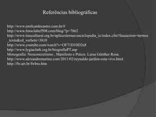 Referências bibliográficashttp://www.amilcardecastro.com.br/#http://www.fotoclubef508.com/blog/?p=7862http://www.itaucultural.org.br/aplicexternas/enciclopedia_ic/index.cfm?fuseaction=termos_texto&cd_verbete=3810http://www.youtube.com/watch?v=OF71D10D2n8 http://www.lygiaclark.org.br/biografiaPT.aspMonografia: Neoconcretismo , Manifesto e Práxis. Luisa Günther Rosa. http://www.alexandremarino.com/2011/02/reynaldo-jardim-esta-vivo.htmlhttp://fw.art.br/fwbio.htm
