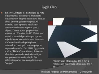 Lygia ClarkEm 1959, integra a I Exposição de Arte Neoconcreta, assinando o Manifesto Neoconcreto. Propõe nessa nova fase, as obras querem ganhar o espaço. O trabalho com a pintura resulta na construção do novo suporte para o objeto. Destas novas proposições nascem os “Casulos, 1959”. Feitos em metal, o material permite que o plano seja dobrado, assumindo uma busca da tridimensionalidade pelo plano, deixando-o mais próximo do próprio espaço do mundo. Em 1960, Lygia cria a série “Bichos”: esculturas, feitas em alumínio, possuidoras de dobradiças, que promovem a articulação das diferentes partes que compõem o seu “corpo”.“Superfícies Moduladas, 1955-57” e “Planos em Superfície Modulada, 1957-58”Instituto Federal de Pernambuco – 24/05/2011