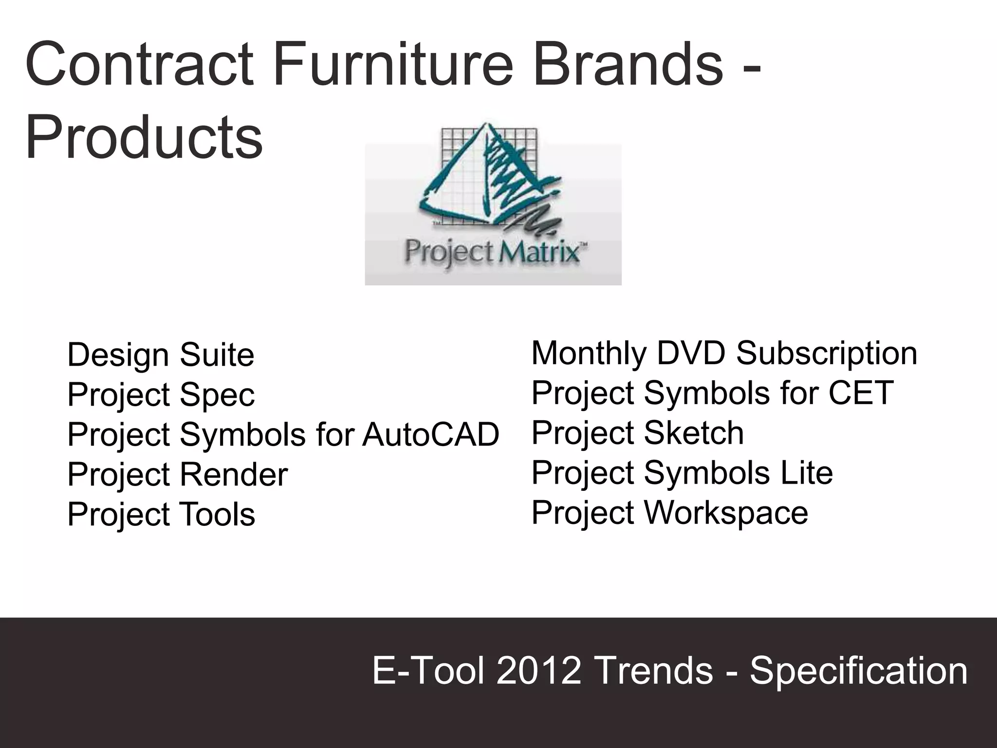 Contract Furniture Brands -
Products


 Design Suite                  Monthly DVD Subscription
 Project Spec                  Project Symbols for CET
 Project Symbols for AutoCAD   Project Sketch
 Project Render                Project Symbols Lite
 Project Tools                 Project Workspace



                   E-Tool 2012 Trends - Specification
                                            Presentation Title
 