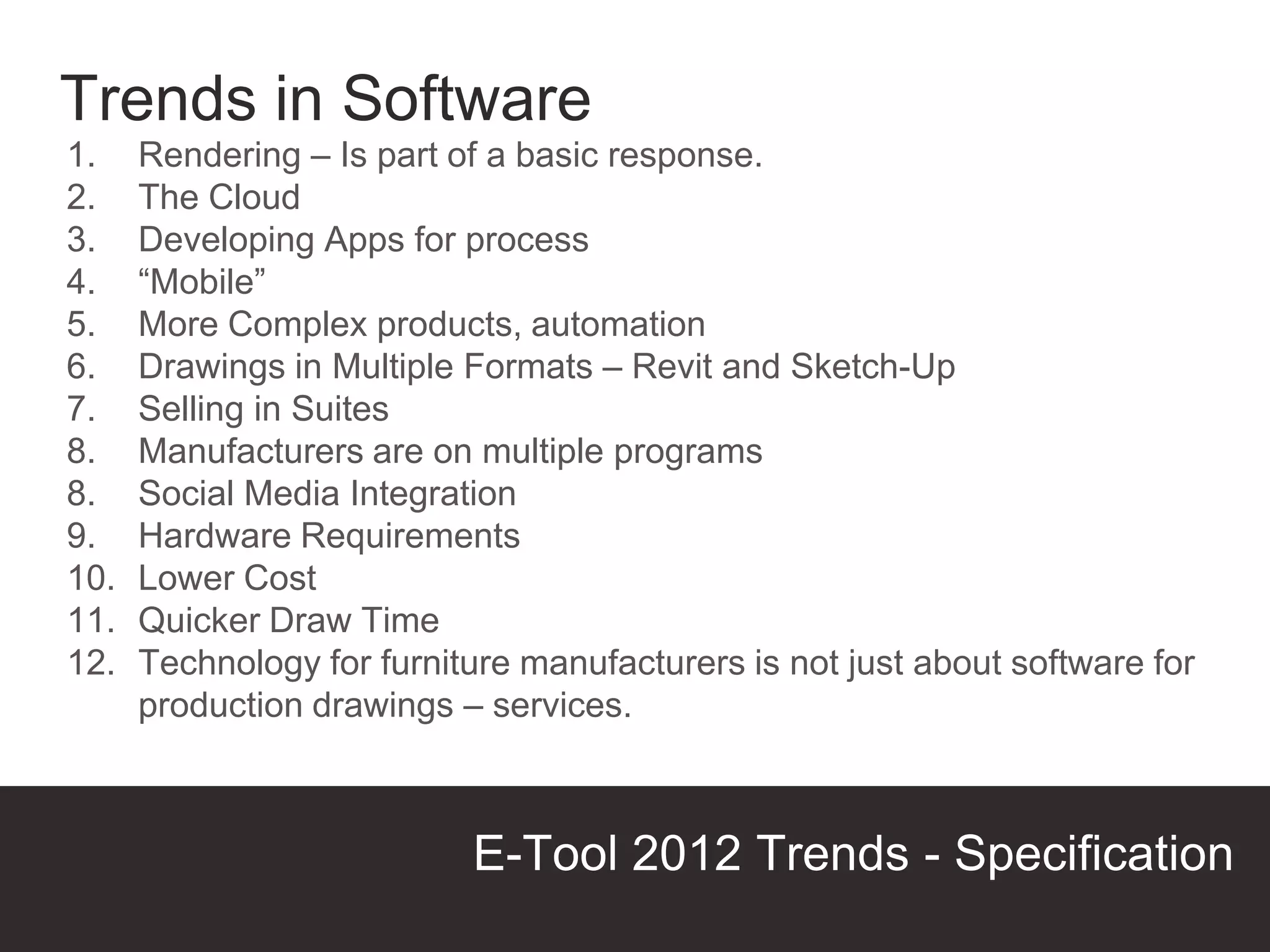 Trends in Software
1.    Rendering – Is part of a basic response.
2.    The Cloud
3.    Developing Apps for process
4.    “Mobile”
5.    More Complex products, automation
6.    Drawings in Multiple Formats – Revit and Sketch-Up
7.    Selling in Suites
8.    Manufacturers are on multiple programs
8.    Social Media Integration
9.    Hardware Requirements
10.   Lower Cost
11.   Quicker Draw Time
12.   Technology for furniture manufacturers is not just about software for
      production drawings – services.



                           E-Tool 2012 Trends - Specification
                                                          Presentation Title
 