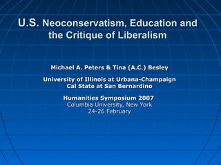 U.S.U.S. Neoconservatism, Education andNeoconservatism, Education and
the Critique of Liberalismthe Critique of Liberalism
Michael A. Peters & Tina (A.C.) BesleyMichael A. Peters & Tina (A.C.) Besley
University of Illinois at Urbana-ChampaignUniversity of Illinois at Urbana-Champaign
Cal State at San BernardinoCal State at San Bernardino
Humanities Symposium 2007Humanities Symposium 2007
Columbia University, New YorkColumbia University, New York
24-26 February24-26 February
 