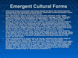 Emergent Cultural FormsEmergent Cultural Forms
1.1. Informing these movements and being shaped by them, the sixties becameInforming these movements and being shaped by them, the sixties became
synonymous with emergent cultural forms, especially revolving popular musicsynonymous with emergent cultural forms, especially revolving popular music
and the rapid growth of youth subcultures.and the rapid growth of youth subcultures.
2.2. This ‘alternative culture’ was to some extent the inheritor of the 1950sThis ‘alternative culture’ was to some extent the inheritor of the 1950s
experimentation, Beat Generation, and perceived ‘teenage crisis’. Musically,experimentation, Beat Generation, and perceived ‘teenage crisis’. Musically,
the era is perhaps best symbolized by Bob Dylan’s ‘The Times They Are A-the era is perhaps best symbolized by Bob Dylan’s ‘The Times They Are A-
Changing’ which served a rallying cry. (Joan Biaz’ concert in Bristol)Changing’ which served a rallying cry. (Joan Biaz’ concert in Bristol)
3.3. Dylan, drawing on the American folk tradition symbolized by Woody Guthrie,Dylan, drawing on the American folk tradition symbolized by Woody Guthrie,
provided a new lyricism combining poetic and philosophical elements thatprovided a new lyricism combining poetic and philosophical elements that
commented on what was happening and challenged the political status quo.commented on what was happening and challenged the political status quo.
His folk protest music gave way to rock ‘n’ roll, a genre that developed in theHis folk protest music gave way to rock ‘n’ roll, a genre that developed in the
South during the 1950s combining elements of blues, jazz, rhythm and blues,South during the 1950s combining elements of blues, jazz, rhythm and blues,
boogie woogie and also aspects of gospel, and country and western.boogie woogie and also aspects of gospel, and country and western.
4.4. The first generation of Bill Haley, Elvis Presley, Fats Domino, Little Richard,The first generation of Bill Haley, Elvis Presley, Fats Domino, Little Richard,
Chuck Berry and Jerry Lee LewisChuck Berry and Jerry Lee Lewis of the later 1950s gave way during the 1960sof the later 1950s gave way during the 1960s
to the British rock invasion of the Beatles, the Rolling Stones, the proliferationto the British rock invasion of the Beatles, the Rolling Stones, the proliferation
of youth subcultures, a youthful rebelliousness and experimentation withof youth subcultures, a youthful rebelliousness and experimentation with
drugs, sex and music.drugs, sex and music.
5.5. These developments in music were, of course, echoed in the whole range ofThese developments in music were, of course, echoed in the whole range of
arts, architecture, humanities, TV, film and the new communicationarts, architecture, humanities, TV, film and the new communication
technologies, and, indeed, the social sciences. These new freedoms and rights,technologies, and, indeed, the social sciences. These new freedoms and rights,
above all, appeared in the form of a new curriculum in higher education withabove all, appeared in the form of a new curriculum in higher education with
the development world-wide of ‘studies’– Black studies and later indigenousthe development world-wide of ‘studies’– Black studies and later indigenous
studies; feminst, women and gender studies; media studies; psychanalyticstudies; feminst, women and gender studies; media studies; psychanalytic
studies; and, the dubious area studies that originated as part of Cold Warstudies; and, the dubious area studies that originated as part of Cold War
intelligence (beginnings of ‘democracy promotion’?).intelligence (beginnings of ‘democracy promotion’?).
 