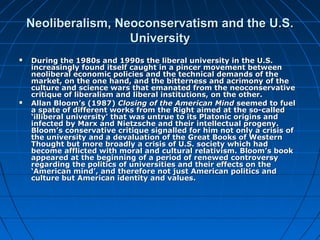 Neoliberalism, Neoconservatism and the U.S.Neoliberalism, Neoconservatism and the U.S.
UniversityUniversity
 During the 1980s and 1990s the liberal university in the U.S.During the 1980s and 1990s the liberal university in the U.S.
increasingly found itself caught in a pincer movement betweenincreasingly found itself caught in a pincer movement between
neoliberal economic policies and the technical demands of theneoliberal economic policies and the technical demands of the
market, on the one hand, and the bitterness and acrimony of themarket, on the one hand, and the bitterness and acrimony of the
culture and science wars that emanated from the neoconservativeculture and science wars that emanated from the neoconservative
critique of liberalism and liberal institutions, on the other.critique of liberalism and liberal institutions, on the other.
 Allan Bloom’s (1987)Allan Bloom’s (1987) Closing of the American MindClosing of the American Mind seemed to fuelseemed to fuel
a spate of different works from the Right aimed at the so-calleda spate of different works from the Right aimed at the so-called
‘illiberal university’ that was untrue to its Platonic origins and‘illiberal university’ that was untrue to its Platonic origins and
infected by Marx and Nietzsche and their intellectual progeny.infected by Marx and Nietzsche and their intellectual progeny.
Bloom’sBloom’s conservative critique signalled for him not only a crisis ofconservative critique signalled for him not only a crisis of
the university and a devaluation of thethe university and a devaluation of the Great Books of WesternGreat Books of Western
Thought but more broadly a crisis of U.S. society which hadThought but more broadly a crisis of U.S. society which had
become afflicted with moral and cultural relativism.become afflicted with moral and cultural relativism. Bloom’s bookBloom’s book
appeared at the beginning of a period of renewed controversyappeared at the beginning of a period of renewed controversy
regarding the politics of universities and their effects on theregarding the politics of universities and their effects on the
‘American mind’, and therefore not just American politics and‘American mind’, and therefore not just American politics and
culture but American identity and values.culture but American identity and values.
 