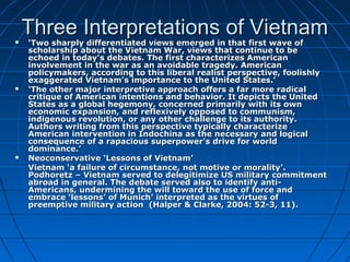 Three Interpretations of VietnamThree Interpretations of Vietnam ‘‘Two sharply differentiated views emerged in that first wave ofTwo sharply differentiated views emerged in that first wave of
scholarship about the Vietnam War, views that continue to bescholarship about the Vietnam War, views that continue to be
echoed in today's debates. The first characterizes Americanechoed in today's debates. The first characterizes American
involvement in the war as an avoidable tragedy. Americaninvolvement in the war as an avoidable tragedy. American
policymakers, according to this liberal realist perspective, foolishlypolicymakers, according to this liberal realist perspective, foolishly
exaggerated Vietnam's importance to the United States.’exaggerated Vietnam's importance to the United States.’
 ‘‘The other major interpretive approach offers a far more radicalThe other major interpretive approach offers a far more radical
critique of American intentions and behavior. It depicts the Unitedcritique of American intentions and behavior. It depicts the United
States as a global hegemony, concerned primarily with its ownStates as a global hegemony, concerned primarily with its own
economic expansion, and reflexively opposed to communism,economic expansion, and reflexively opposed to communism,
indigenous revolution, or any other challenge to its authority.indigenous revolution, or any other challenge to its authority.
Authors writing from this perspective typically characterizeAuthors writing from this perspective typically characterize
American intervention in Indochina as the necessary and logicalAmerican intervention in Indochina as the necessary and logical
consequence of a rapacious superpower's drive for worldconsequence of a rapacious superpower's drive for world
dominance.’dominance.’
 Neoconservative ‘Lessons of Vietnam’Neoconservative ‘Lessons of Vietnam’
Vietnam ‘a failure of circumstance, not motive or morality’.Vietnam ‘a failure of circumstance, not motive or morality’.
Podhoretz – Vietnam served to delegitimize US military commitmentPodhoretz – Vietnam served to delegitimize US military commitment
abroad in general. The debate served also to identify anti-abroad in general. The debate served also to identify anti-
Americans, undermining the will toward the use of force andAmericans, undermining the will toward the use of force and
embrace ‘lessons’ of Munich’ interpreted as the virtues ofembrace ‘lessons’ of Munich’ interpreted as the virtues of
preemptive military action (Halper & Clarke, 2004: 52-3, 11).preemptive military action (Halper & Clarke, 2004: 52-3, 11).
 