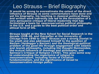 Leo Strauss – Brief BiographyLeo Strauss – Brief Biography
It would be wrong to overestimate the extent of the directIt would be wrong to overestimate the extent of the direct
influence of Strauss as some commentators have done andinfluence of Strauss as some commentators have done and
yet his biography, his teaching in classical political theoryyet his biography, his teaching in classical political theory
and written work indirectly has led to the formulation of aand written work indirectly has led to the formulation of a
very persuasive critique of liberal modernity that hasvery persuasive critique of liberal modernity that has
formulated a basis for neoconservative political philosophyformulated a basis for neoconservative political philosophy
in the U.S. and a guide to the best political order andin the U.S. and a guide to the best political order and
ethical form of life.ethical form of life.
Strauss taught at the New School for Social Research in theStrauss taught at the New School for Social Research in the
decade 1938-48, and thereafter at the University ofdecade 1938-48, and thereafter at the University of
Chicago from 1948 to 1967. Strauss was a strong Zionist inChicago from 1948 to 1967. Strauss was a strong Zionist in
his youth and also addressed himself to the question ofhis youth and also addressed himself to the question of
Nazism (Heidegger’s Nazism) and the theological-politicalNazism (Heidegger’s Nazism) and the theological-political
problem of the good life through engagement with Islamicproblem of the good life through engagement with Islamic
and Jewish philosophy, including the thought Maimonides,and Jewish philosophy, including the thought Maimonides,
the mutual influence of theology and philosophy, andthe mutual influence of theology and philosophy, and
Spinoza’s Critique of Religion (1930). This goes some waySpinoza’s Critique of Religion (1930). This goes some way
to understanding the importance of religion toto understanding the importance of religion to
neoconservatism, including forms of Christianneoconservatism, including forms of Christian
fundamentalism, and the significance of Israel tofundamentalism, and the significance of Israel to
neoconservative foreign policy.neoconservative foreign policy.
 