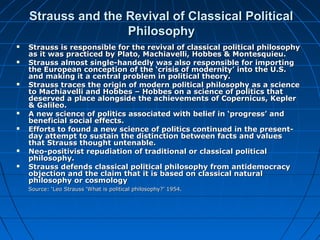 Strauss and the Revival of Classical PoliticalStrauss and the Revival of Classical Political
PhilosophyPhilosophy
 Strauss is responsible for the revival of classical political philosophyStrauss is responsible for the revival of classical political philosophy
as it was practiced by Plato, Machiavelli, Hobbes & Montesquieu.as it was practiced by Plato, Machiavelli, Hobbes & Montesquieu.
 Strauss almost single-handedly was also responsible for importingStrauss almost single-handedly was also responsible for importing
the European conception of the ‘crisis of modernity’ into the U.S.the European conception of the ‘crisis of modernity’ into the U.S.
and making it a central problem in political theory.and making it a central problem in political theory.
 Strauss traces the origin of modern political philosophy as a scienceStrauss traces the origin of modern political philosophy as a science
to Machiavelli and Hobbes – Hobbes on a science of politics thatto Machiavelli and Hobbes – Hobbes on a science of politics that
deserved a place alongside the achievements of Copernicus, Keplerdeserved a place alongside the achievements of Copernicus, Kepler
& Galileo.& Galileo.
 A new science of politics associated with belief in ‘progress’ andA new science of politics associated with belief in ‘progress’ and
beneficial social effects.beneficial social effects.
 Efforts to found a new science of politics continued in the present-Efforts to found a new science of politics continued in the present-
day attempt to sustain the distinction between facts and valuesday attempt to sustain the distinction between facts and values
that Strauss thought untenable.that Strauss thought untenable.
 Neo-positivist repudiation of traditional or classical politicalNeo-positivist repudiation of traditional or classical political
philosophy.philosophy.
 Strauss defends classical political philosophy from antidemocracyStrauss defends classical political philosophy from antidemocracy
objection and the claim that it is based on classical naturalobjection and the claim that it is based on classical natural
philosophy or cosmologyphilosophy or cosmology
Source: ‘Leo Strauss ‘What is political philosophy?’ 1954.Source: ‘Leo Strauss ‘What is political philosophy?’ 1954.
 