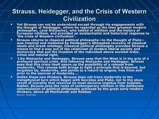 Strauss, Heidegger, and the Crisis of WesternStrauss, Heidegger, and the Crisis of Western
CivilizationCivilization
 Yet Strauss can not be understood except through his engagements withYet Strauss can not be understood except through his engagements with
the thought of Heidegger, whom he regarded as the then greatest modernthe thought of Heidegger, whom he regarded as the then greatest modern
philosopher, (and Nietzsche), who talked of nihilism and the history ofphilosopher, (and Nietzsche), who talked of nihilism and the history of
European nihilism, and provided an existentialist and historicist response toEuropean nihilism, and provided an existentialist and historicist response to
‘the crisis of Western civilization’.‘the crisis of Western civilization’.
 Strauss returns to classical political philosophy—to the thought of Plato—Strauss returns to classical political philosophy—to the thought of Plato—
was inspired and mediated by Heidegger’s attempted recovery of classicalwas inspired and mediated by Heidegger’s attempted recovery of classical
ideals and Greek ontology. Classical political philosophy provided Strauss aideals and Greek ontology. Classical political philosophy provided Strauss a
means to find a way out of the relativism of modern liberal society andmeans to find a way out of the relativism of modern liberal society and
democracy that put the freedom of the individual above societal order,democracy that put the freedom of the individual above societal order,
virtue and natural right.virtue and natural right.
 ‘‘Like Nietzsche and Heidegger, Strauss sees that the West is in the grip of aLike Nietzsche and Heidegger, Strauss sees that the West is in the grip of a
profound spiritual crisis. And following Nietzsche and Heidegger, Straussprofound spiritual crisis. And following Nietzsche and Heidegger, Strauss
sees that this crisis itself opens up the possibility of a release fromsees that this crisis itself opens up the possibility of a release from
modernity. This release both brings to light a principle that is beyond, butmodernity. This release both brings to light a principle that is beyond, but
forgotten by, modernity, and points to a return to origins, free from andforgotten by, modernity, and points to a return to origins, free from and
prior to the sources of modernity….prior to the sources of modernity….
 Unlike these two thinkers, Strauss does not trace modernity to theUnlike these two thinkers, Strauss does not trace modernity to the
metaphysical turn which began with Socrates and Plato, nor to the slavemetaphysical turn which began with Socrates and Plato, nor to the slave
revolt of morality that received its most decisive impetus from Judaism.revolt of morality that received its most decisive impetus from Judaism.
Rather, Strauss sees the roots of contemporary nihilism in the deliberateRather, Strauss sees the roots of contemporary nihilism in the deliberate
reformulation of political philosophy achieved by the great early modernreformulation of political philosophy achieved by the great early modern
thinkers, above all Machiavelli and Hobbes’thinkers, above all Machiavelli and Hobbes’
Source: RobinsonSource: Robinson
 