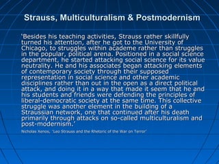 Strauss, Multiculturalism & PostmodernismStrauss, Multiculturalism & Postmodernism
‘‘Besides his teaching activities, Strauss rather skillfullyBesides his teaching activities, Strauss rather skillfully
turned his attention, after he got to the University ofturned his attention, after he got to the University of
Chicago, to struggles within academe rather than strugglesChicago, to struggles within academe rather than struggles
in the popular, political arena. Positioned in a social sciencein the popular, political arena. Positioned in a social science
department, he started attacking social science for its valuedepartment, he started attacking social science for its value
neutrality. He and his associates began attacking elementsneutrality. He and his associates began attacking elements
of contemporary society through their supposedof contemporary society through their supposed
representation in social science and other academicrepresentation in social science and other academic
disciplines rather than out in the open as a direct politicaldisciplines rather than out in the open as a direct political
attack, and doing it in a way that made it seem that he andattack, and doing it in a way that made it seem that he and
his students and friends were defending the principles ofhis students and friends were defending the principles of
liberal-democratic society at the same time. This collectiveliberal-democratic society at the same time. This collective
struggle was another element in the building of astruggle was another element in the building of a
Straussian network, one that continued after his deathStraussian network, one that continued after his death
primarily through attacks on so-called multiculturalism andprimarily through attacks on so-called multiculturalism and
post-modernism.’post-modernism.’
Nicholas Xenos,Nicholas Xenos, ‘Leo Strauss and the Rhetoric of the War on Terror’‘Leo Strauss and the Rhetoric of the War on Terror’
 