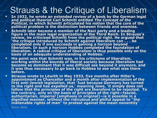 Strauss & the Critique of LiberalismStrauss & the Critique of Liberalism In 1932, he wrote an extended review of a book by the German legalIn 1932, he wrote an extended review of a book by the German legal
and political theorist Carl Schmitt entitledand political theorist Carl Schmitt entitled The Concept of theThe Concept of the
PoliticalPolitical, in which Schmitt articulated his notion that the core of the, in which Schmitt articulated his notion that the core of the
political problem is the distinction between friends and enemies.political problem is the distinction between friends and enemies.
 Schmitt later became a member of the Nazi party and a leadingSchmitt later became a member of the Nazi party and a leading
figure in the main legal organization of the Third Reich. In Strauss’sfigure in the main legal organization of the Third Reich. In Strauss’s
review, he criticized Schmitt from the political right. He argued thatreview, he criticized Schmitt from the political right. He argued that
‘the critique introduced by Schmitt against liberalism can . . . be‘the critique introduced by Schmitt against liberalism can . . . be
completed only if one succeeds in gaining a horizon beyondcompleted only if one succeeds in gaining a horizon beyond
liberalism. In such a horizon Hobbes completed the foundation ofliberalism. In such a horizon Hobbes completed the foundation of
liberalism. A radical critique of liberalism is thus possible only on theliberalism. A radical critique of liberalism is thus possible only on the
basis of an adequate understanding of Hobbes.’basis of an adequate understanding of Hobbes.’
 His point was that Schmitt was, in his criticisms of liberalism,His point was that Schmitt was, in his criticisms of liberalism,
working within the bounds of liberal society because liberalism hadworking within the bounds of liberal society because liberalism had
become so dominant that it was difficult see beyond it anymore, andbecome so dominant that it was difficult see beyond it anymore, and
it was thus necessary to go back to Hobbes to see what was thereit was thus necessary to go back to Hobbes to see what was there
before.before.
 Strauss wrote to Löwith in May 1933, five months after Hitler’sStrauss wrote to Löwith in May 1933, five months after Hitler’s
appointment as Chancellor and a month after implementation of theappointment as Chancellor and a month after implementation of the
first anti-Jewish legislation, that ‘Just because Germany has turnedfirst anti-Jewish legislation, that ‘Just because Germany has turned
to the right and has expelled us,’ meaning Jews, ‘it simply does notto the right and has expelled us,’ meaning Jews, ‘it simply does not
follow that the principles of the right are therefore to be rejected. Tofollow that the principles of the right are therefore to be rejected. To
the contrary, only on the basis of principles of the right—fascist,the contrary, only on the basis of principles of the right—fascist,
authoritarian,authoritarian, imperialimperial [emphasis in original]—is it possible in a[emphasis in original]—is it possible in a
dignified manner, without the ridiculous and pitiful appeal to “thedignified manner, without the ridiculous and pitiful appeal to “the
inalienable rights of man” to protest against the mean nonentity’inalienable rights of man” to protest against the mean nonentity’
Source: XenosSource: Xenos
 