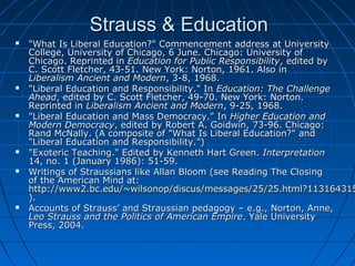 Strauss & EducationStrauss & Education
 "What Is Liberal Education?" Commencement address at University"What Is Liberal Education?" Commencement address at University
College, University of Chicago, 6 June. Chicago: University ofCollege, University of Chicago, 6 June. Chicago: University of
Chicago. Reprinted inChicago. Reprinted in Education for Public ResponsibilityEducation for Public Responsibility, edited by, edited by
C. Scott Fletcher, 43-51. New York: Norton, 1961. Also inC. Scott Fletcher, 43-51. New York: Norton, 1961. Also in
Liberalism Ancient and ModernLiberalism Ancient and Modern, 3-8, 1968., 3-8, 1968.
 "Liberal Education and Responsibility." In"Liberal Education and Responsibility." In Education: The ChallengeEducation: The Challenge
AheadAhead, edited by C. Scott Fletcher, 49-70. New York: Norton., edited by C. Scott Fletcher, 49-70. New York: Norton.
Reprinted inReprinted in Liberalism Ancient and ModernLiberalism Ancient and Modern, 9-25, 1968., 9-25, 1968.
 "Liberal Education and Mass Democracy." In"Liberal Education and Mass Democracy." In Higher Education andHigher Education and
Modern DemocracyModern Democracy, edited by Robert A. Goidwin, 73-96. Chicago:, edited by Robert A. Goidwin, 73-96. Chicago:
Rand McNally. (A composite of "What Is Liberal Education?" andRand McNally. (A composite of "What Is Liberal Education?" and
"Liberal Education and Responsibility.")"Liberal Education and Responsibility.")
 "Exoteric Teaching." Edited by Kenneth Hart Green."Exoteric Teaching." Edited by Kenneth Hart Green. InterpretationInterpretation
14, no. 1 (January 1986): 51-59.14, no. 1 (January 1986): 51-59.
 Writings of Straussians like Allan Bloom (see Reading The ClosingWritings of Straussians like Allan Bloom (see Reading The Closing
of the American Mind at:of the American Mind at:
http://www2.bc.edu/~wilsonop/discus/messages/25/25.html?113164315http://www2.bc.edu/~wilsonop/discus/messages/25/25.html?113164315
).).
 Accounts of Strauss’ and Straussian pedagogy – e.g., Norton, Anne,Accounts of Strauss’ and Straussian pedagogy – e.g., Norton, Anne,
Leo Strauss and the Politics of American EmpireLeo Strauss and the Politics of American Empire. Yale University. Yale University
Press, 2004.Press, 2004.
 