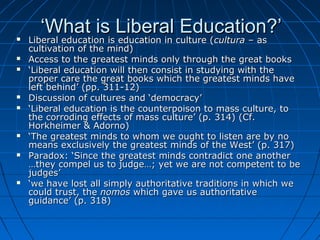 ‘‘What is Liberal Education?’What is Liberal Education?’ Liberal education is education in culture (Liberal education is education in culture (culturacultura – as– as
cultivation of the mind)cultivation of the mind)
 Access to the greatest minds only through the great booksAccess to the greatest minds only through the great books
 ‘‘Liberal education will then consist in studying with theLiberal education will then consist in studying with the
proper care the great books which the greatest minds haveproper care the great books which the greatest minds have
left behind’ (pp. 311-12)left behind’ (pp. 311-12)
 Discussion of cultures and ‘democracy’Discussion of cultures and ‘democracy’
 ‘‘Liberal education is the counterpoison to mass culture, toLiberal education is the counterpoison to mass culture, to
the corroding effects of mass culture’ (p. 314) (Cf.the corroding effects of mass culture’ (p. 314) (Cf.
Horkheimer & Adorno)Horkheimer & Adorno)
 ‘‘The greatest minds to whom we ought to listen are by noThe greatest minds to whom we ought to listen are by no
means exclusively the greatest minds of the West’ (p. 317)means exclusively the greatest minds of the West’ (p. 317)
 Paradox: ‘Since the greatest minds contradict one anotherParadox: ‘Since the greatest minds contradict one another
…they compel us to judge…; yet we are not competent to be…they compel us to judge…; yet we are not competent to be
judges’judges’
 ‘‘we have lost all simply authoritative traditions in which wewe have lost all simply authoritative traditions in which we
could trust, thecould trust, the nomosnomos which gave us authoritativewhich gave us authoritative
guidance’ (p. 318)guidance’ (p. 318)
 
