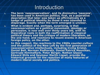 IntroductionIntroduction
1.1. The term ‘neoconservatism’, and its diminutive ‘neocons’,The term ‘neoconservatism’, and its diminutive ‘neocons’,
has been used in American politics, first, as a pejorativehas been used in American politics, first, as a pejorative
description that later was taken up affirmatively as adescription that later was taken up affirmatively as a
badge of political identity by those it was intended tobadge of political identity by those it was intended to
disparage. Exactly when the term emerged is unclear.disparage. Exactly when the term emerged is unclear.
2.2. What is evident and, perhaps, surprising, is thatWhat is evident and, perhaps, surprising, is that
neoconservatism as a political movement, ideology orneoconservatism as a political movement, ideology or
persuasion, is now well over thirty years old, with itspersuasion, is now well over thirty years old, with its
theoretical roots in both the reaffirmation of classicaltheoretical roots in both the reaffirmation of classical
political theory and the critique of modern liberalism, onpolitical theory and the critique of modern liberalism, on
the one hand, and reactions to recent events in Americanthe one hand, and reactions to recent events in American
foreign policy, on the other.foreign policy, on the other.
3.3. In this respect, the reactions to the 1960s counter-cultureIn this respect, the reactions to the 1960s counter-culture
and the politics of the New Left by the first generation ofand the politics of the New Left by the first generation of
neoconservative intellectuals, including Irving Kristol,neoconservative intellectuals, including Irving Kristol,
Daniel Bell, Norman Podhoretz, Daniel Patrick Moynihan,Daniel Bell, Norman Podhoretz, Daniel Patrick Moynihan,
Gertrude Himmelfarb, Peter Berger, Nathan Glazer,Gertrude Himmelfarb, Peter Berger, Nathan Glazer,
Edward Shils and Seymour Martin Lipset, provide theEdward Shils and Seymour Martin Lipset, provide the
historical grounds for the rejection of many features ofhistorical grounds for the rejection of many features of
modern liberal society and politics.modern liberal society and politics.
 