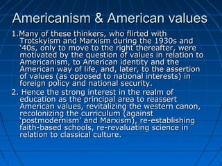 Americanism & American valuesAmericanism & American values
1.Many of these thinkers, who flirted with1.Many of these thinkers, who flirted with
Trotskyism and Marxism during the 1930s andTrotskyism and Marxism during the 1930s and
‘40s, only to move to the right thereafter, were‘40s, only to move to the right thereafter, were
motivated by the question of values in relation tomotivated by the question of values in relation to
Americanism, to American identity and theAmericanism, to American identity and the
American way of life, and, later, to the assertionAmerican way of life, and, later, to the assertion
of values (as opposed to national interests) inof values (as opposed to national interests) in
foreign policy and national security.foreign policy and national security.
2. Hence the strong interest in the realm of2. Hence the strong interest in the realm of
education as the principal area to reasserteducation as the principal area to reassert
American values, revitalizing the western canon,American values, revitalizing the western canon,
recolonizing the curriculum (againstrecolonizing the curriculum (against
‘postmodernism’ and Marxism), re-establishing‘postmodernism’ and Marxism), re-establishing
faith-based schools, re-revaluating science infaith-based schools, re-revaluating science in
relation to classical culture.relation to classical culture.
 