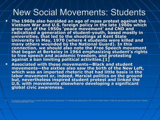 New Social Movements: StudentsNew Social Movements: Students
 The 1960s also heralded an age of mass protest against theThe 1960s also heralded an age of mass protest against the
Vietnam War and U.S. foreign policy in the late 1960s whichVietnam War and U.S. foreign policy in the late 1960s which
grew out of the 1950s ‘peace movement’ and CND andgrew out of the 1950s ‘peace movement’ and CND and
radicalized a generation of student-youth, based mostly inradicalized a generation of student-youth, based mostly in
universities, that led to the shootings at Kent Stateuniversities, that led to the shootings at Kent State
University in May, 1970 (where 4 students were killed andUniversity in May, 1970 (where 4 students were killed and
many others wounded by the National Guard). In thismany others wounded by the National Guard). In this
connection, we should also note the Free Speech movementconnection, we should also note the Free Speech movement
that began at Berkeley in 1964 emphasizing student’s rightsthat began at Berkeley in 1964 emphasizing student’s rights
to free speech and academic freedom, and protestingto free speech and academic freedom, and protesting
against a ban limiting political activities.against a ban limiting political activities.[1][1]
 Associated with these movements—Black and studentAssociated with these movements—Black and student
movements—the sixties also saw the birth of the New Left,movements—the sixties also saw the birth of the New Left,
which was an imported rhetoric that had little basis in thewhich was an imported rhetoric that had little basis in the
labor movement or, indeed, Marxist politics on the groundlabor movement or, indeed, Marxist politics on the ground
but, nevertheless inspired student protest and linked thebut, nevertheless inspired student protest and linked the
U.S. with movements elsewhere developing a significantU.S. with movements elsewhere developing a significant
global civic awareness.global civic awareness.
 [1][1] This was a violent period in U.S. politics--the age of political assassination: J.F. Kennedy was assassinated in 1963; and his brother Robert in 1968, the same year as Martin Luther King Jr. MalcolmThis was a violent period in U.S. politics--the age of political assassination: J.F. Kennedy was assassinated in 1963; and his brother Robert in 1968, the same year as Martin Luther King Jr. Malcolm
X had been assassinated in 1965.X had been assassinated in 1965.
 