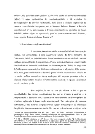 abril de 2005 já haviam sido ajuizadas 3.469 ações diretas de inconstitucionalidade
(ADIn), 9 ações declaratórias de constitucionalidade e 69 argüições de
descumprimento de preceito fundamental. Para conter o número implausível de
recursos extraordinários interpostos para o Supremo Tribunal Federal, a Emenda
Constitucional nº 45, que procedeu a diversas modificações na disciplina do Poder
Judiciário, criou a figura da repercussão geral da questão constitucional discutida,
como requisito de admissibilidade do recurso19.


       3. A nova interpretação constitucional


                      A interpretação constitucional é uma modalidade de interpretação
jurídica. Tal circunstância é uma decorrência natural da força normativa da
Constituição, isto é, do reconhecimento de que as normas constitucionais são normas
jurídicas, compartilhando de seus atributos. Porque assim é, aplicam-se à interpretação
constitucional os elementos tradicionais de interpretação do Direito, de longa data
definidos como o gramatical, o histórico, o sistemático e o teleológico. Cabe anotar,
neste passo, para adiante voltar-se ao tema, que os critérios tradicionais de solução de
eventuais conflitos normativos são o hierárquico (lei superior prevalece sobre a
inferior), o temporal (lei posterior prevalece sobre a anterior) e o especial (lei especial
prevalece sobre a geral).


                      Sem prejuízo do que se vem de afirmar, o fato é que as
especificidades das normas constitucionais (v. supra) levaram a doutrina e a
jurisprudência, já de muitos anos, a desenvolver ou sistematizar um elenco próprio de
princípios aplicáveis à interpretação constitucional. Tais princípios, de natureza
instrumental, e não material, são pressupostos lógicos, metodológicos ou finalísticos
da aplicação das normas constitucionais. São eles, na ordenação que se afigura mais
Controle da constitucionalidade das leis, 2001; Lênio Luiz Streck, Jurisdição constitucional e
hermenêutica, 2002; Zeno Velloso, Controle jurisdicional de constitucionalidade, 2003; e Luís
Roberto Barroso, O controle de constitucionalidade no direito brasileiro, 2004.
19
   A EC nº 45/2004 introduziu o § 3º do art. 102, com a seguinte dicção: “§ 3º. No recurso
extraordinário o recorrente deverá demonstrar a repercussão geral das questões constitucionais
discutidas no caso, nos termos da lei, a fim de que o Tribunal examine a admissão do recurso,
somente podendo recusá-lo pela manifestação de dois terços de seus membros”.
                                                                                           10
 