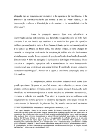 adequada para as circunstâncias brasileiras: o da supremacia da Constituição, o da
presunção de constitucionalidade das normas e atos do Poder Público, o da
interpretação conforme a Constituição, o da unidade, o da razoabilidade e o da
efetividade20.


                          Antes de prosseguir, cumpre fazer uma advertência: a
interpretação jurídica tradicional não está derrotada ou superada como um todo. Pelo
contrário, é no seu âmbito que continua a ser resolvida boa parte das questões
jurídicas, provavelmente a maioria delas. Sucede, todavia, que os operadores jurídicos
e os teóricos do Direito se deram conta, nos últimos tempos, de uma situação de
carência: as categorias tradicionais da interpretação jurídica não são inteiramente
ajustadas para a solução de um conjunto de problemas ligados à realização da vontade
constitucional. A partir daí deflagrou-se o processo de elaboração doutrinária de novos
conceitos e categorias, agrupados sob a denominação de nova interpretação
constitucional, que se utiliza de um arsenal teórico diversificado, em um verdadeiro
sincretismo metodológico21. Procede-se, a seguir, a uma breve comparação entre os
dois modelos.


                          A interpretação jurídica tradicional desenvolveu-se sobre duas
grandes premissas: (i) quanto ao papel da norma, cabe a ela oferecer, no seu relato
abstrato, a solução para os problemas jurídicos; (ii) quanto ao papel do juiz, cabe a ele
identificar, no ordenamento jurídico, a norma aplicável ao problema a ser resolvido,
revelando a solução nela contida. Vale dizer: a resposta para os problemas está
integralmente no sistema jurídico e o intérprete desempenha uma função técnica de
conhecimento, de formulação de juízos de fato. No modelo convencional, as normas
20
     V. Luís Roberto Barroso, Interpretação e aplicação da Constituição, 2003.
21
    No caso brasileiro, como no de outros países de constitucionalização recente, doutrina e
jurisprudência ainda se encontram em fase de elaboração e amadurecimento, fato que potencializa a
importância das referências estrangeiras. Esta é uma circunstância histórica com a qual precisamos
lidar, evitando dois extremos indesejáveis: a subserviência intelectual, que implica na importação
acrítica de fórmulas alheias e, pior que tudo, a incapacidade de reflexão própria; e a soberba
intelectual, pela qual se rejeita aquilo que não se tem. Nesse ambiente, não é possível utilizar
modelos puros, concebidos alhures, e se esforçar para viver a vida dos outros. O sincretismo – desde
que consciente e coerente – resulta sendo inevitável e desejável. Em visão aparentemente diversa,
v. Virgílio Afonso da Silva, Intepretação constitucional e sincretismo metodológico. In: Virgílio Afonso
da Silva (org.), Interpretação constitucional, 2005.
                                                                                                    11
 