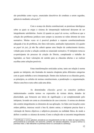 são percebidas como regras, enunciados descritivos de condutas a serem seguidas,
aplicáveis mediante subsunção22.


                       Com o avanço do direito constitucional, as premissas ideológicas
sobre as quais se erigiu o sistema de interpretação tradicional deixaram de ser
integralmente satisfatórias. Assim: (i) quanto ao papel da norma, verificou-se que a
solução dos problemas jurídicos nem sempre se encontra no relato abstrato do texto
normativo. Muitas vezes só é possível produzir a resposta constitucionalmente
adequada à luz do problema, dos fatos relevantes, analisados topicamente; (ii) quanto
ao papel do juiz, já não lhe caberá apenas uma função de conhecimento técnico,
voltado para revelar a solução contida no enunciado normativo. O intérprete torna-se
co-participante do processo de criação do Direito, completando o trabalho do
legislador, ao fazer valorações de sentido para as cláusulas abertas e ao realizar
escolhas entre soluções possíveis.


                       Estas transformações noticiadas acima, tanto em relação à norma
quanto ao intérprete, são ilustradas de maneira eloqüente pelas diferentes categorias
com as quais trabalha a nova interpretação. Dentre elas incluem-se as cláusulas gerais,
os princípios, as colisões de normas constitucionais, a ponderação e a argumentação.
Abaixo uma breve nota sobre cada uma delas.


                       As denominadas cláusulas gerais ou conceitos jurídicos
indeterminados contêm termos ou expressões de textura aberta, dotados de
plasticidade, que fornecem um início de significação a ser complementado pelo
intérprete, levando em conta as circunstâncias do caso concreto. A norma em abstrato
não contém integralmente os elementos de sua aplicação. Ao lidar com locuções como
ordem pública, interesse social e boa fé, dentre outras, o intérprete precisa fazer a
valoração de fatores objetivos e subjetivos presentes na realidade fática, de modo a
definir o sentido e o alcance da norma. Como a solução não se encontra integralmente

22
  Identificada a norma aplicável, procede-se ao enquadramento do fato no relato da regra jurídica,
pronunciando-se a conclusão. Um raciocínio, portanto, de natureza silogística, no qual a norma é a
premissa maior, o fato relevante é a premissa menor e a conclusão é a sentença.
                                                                                               12
 